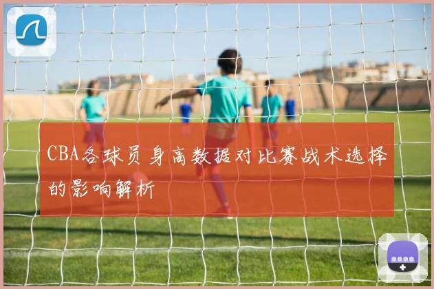 CBA各球员身高数据对比赛战术选择的影响解析