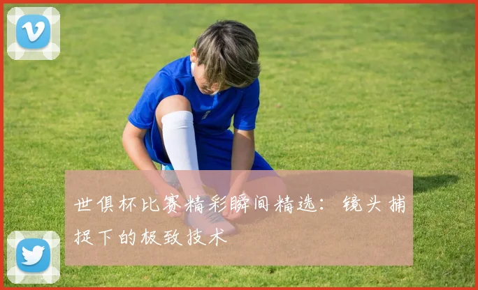 世俱杯比赛精彩瞬间精选：镜头捕捉下的极致技术