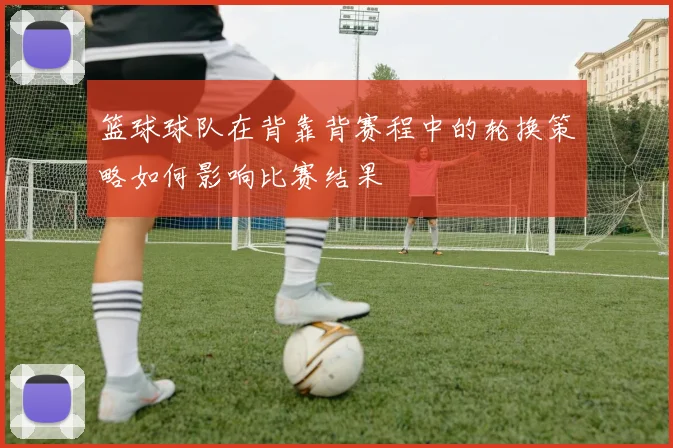 篮球球队在背靠背赛程中的轮换策略如何影响比赛结果