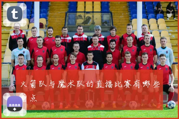 火箭队与魔术队的直播比赛有哪些看点