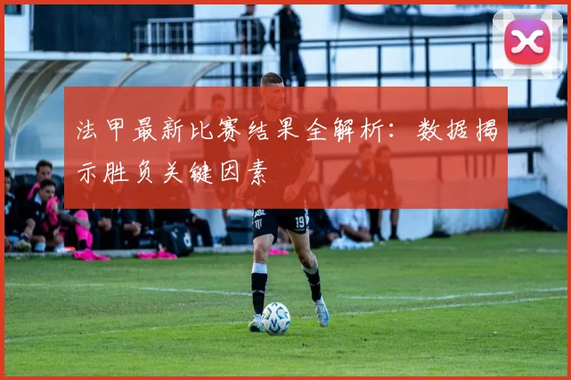 法甲最新比赛结果全解析：数据揭示胜负关键因素