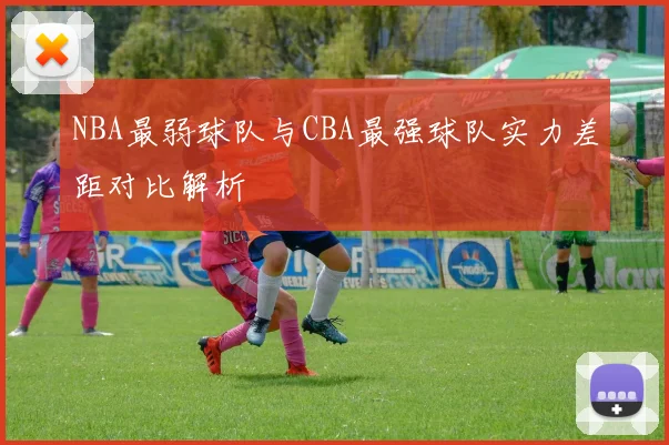 NBA最弱球队与CBA最强球队实力差距对比解析
