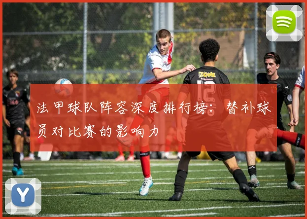 法甲球队阵容深度排行榜：替补球员对比赛的影响力